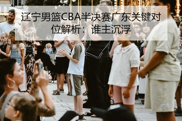 辽宁男篮CBA半决赛广东关键对位解析：谁主沉浮