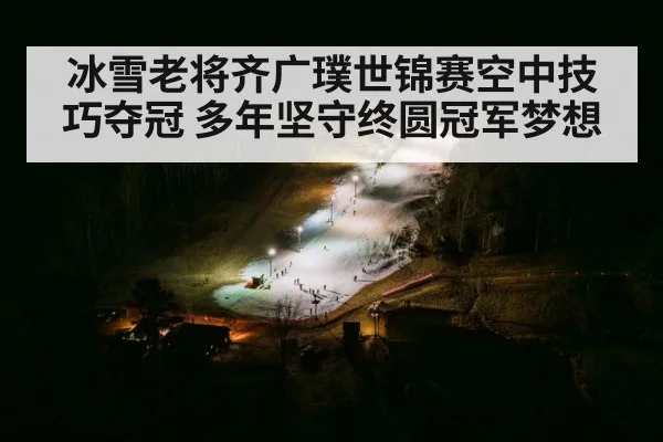 冰雪老将齐广璞世锦赛空中技巧夺冠 多年坚守终圆冠军梦想