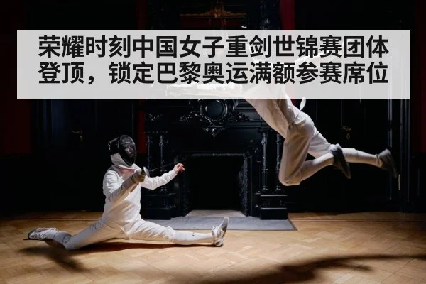 荣耀时刻中国女子重剑世锦赛团体登顶，锁定巴黎奥运满额参赛席位