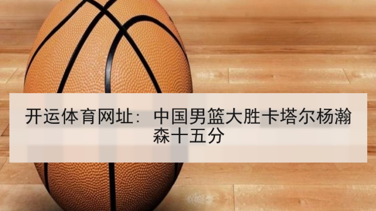 开运体育网址: 中国男篮大胜卡塔尔杨瀚森十五分