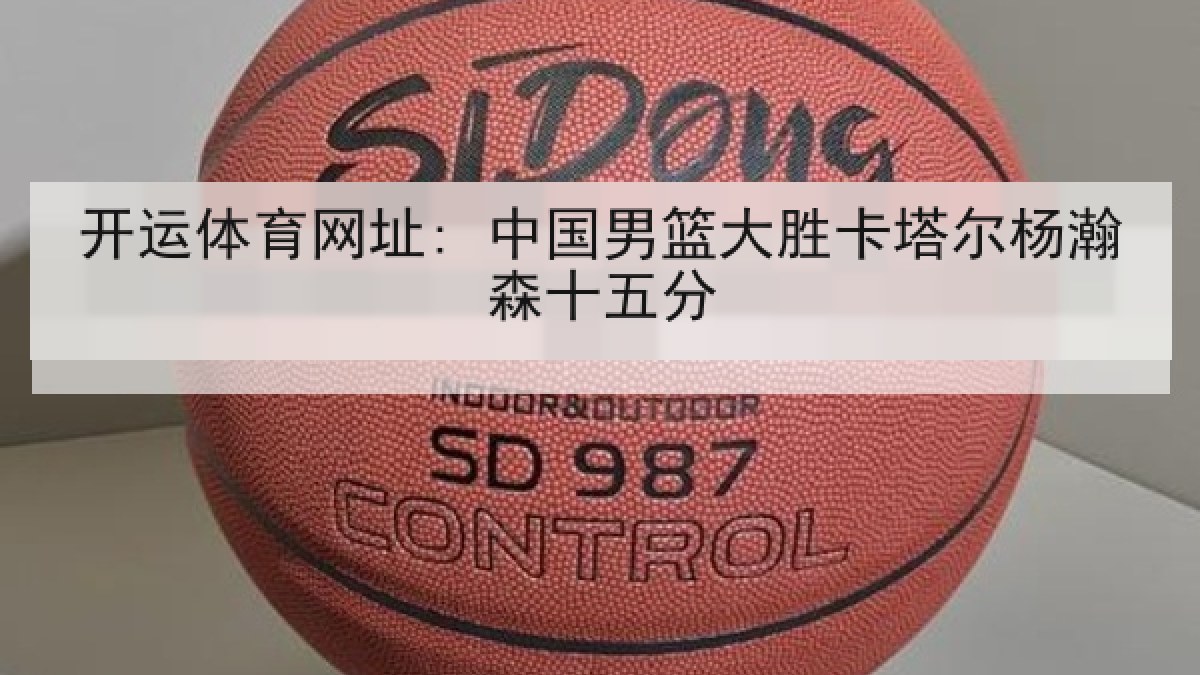 开运体育网址: 中国男篮大胜卡塔尔杨瀚森十五分